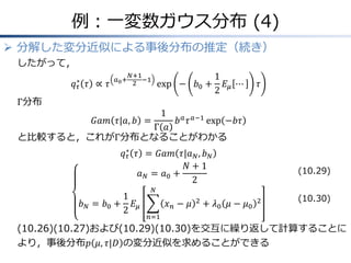 例：一変数ガウス分布 (4)
 分解した変分近似による事後分布の推定（続き）
したがって，
𝑞 𝜏
∗
𝜏 ∝ 𝜏
𝑎0+
𝑁+1
2
−1
exp − 𝑏0 +
1
2
𝐸𝜇 ⋯ 𝜏
Γ分布
𝐺𝑎𝑚 𝜏|𝑎, 𝑏 =
1
Γ 𝑎
𝑏 𝑎
𝜏 𝑎−1
exp −𝑏𝜏
と比較すると，これがΓ分布となることがわかる
𝑞 𝜏
∗
𝜏 = 𝐺𝑎𝑚 𝜏|𝑎 𝑁, 𝑏 𝑁
𝑎 𝑁 = 𝑎0 +
𝑁 + 1
2
𝑏 𝑁 = 𝑏0 +
1
2
𝐸𝜇 𝑥 𝑛 − 𝜇 2
𝑁
𝑛=1
+ 𝜆0 𝜇 − 𝜇0
2
(10.26)(10.27)および(10.29)(10.30)を交互に繰り返して計算することに
より，事後分布𝑝 𝜇, 𝜏|𝐷 の変分近似を求めることができる
(10.29)
(10.30)
 