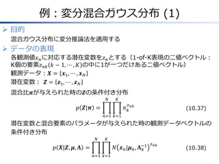 例：変分混合ガウス分布 (1)
 目的
混合ガウス分布に変分推論法を適用する
 データの表現
各観測値𝑥 𝑛に対応する潜在変数を𝑧 𝑛とする（1-of-K表現の二値ベクトル：
K個の要素𝑧 𝑛𝑘 𝑘 − 1, ⋯ , 𝐾 の中に1が一つだけある二値ベクトル）
観測データ：𝑿 = 𝒙1, ⋯ , 𝒙 𝑁
潜在変数： 𝒁 = 𝒛1, ⋯ , 𝒛 𝑁
混合比𝝅が与えられた時の𝒁の条件付き分布
𝑝 𝒁|𝝅 = 𝜋 𝑘
𝑧 𝑛𝑘
𝐾
𝑘=1
𝑁
𝑛=1
潜在変数と混合要素のパラメータが与えられた時の観測データベクトルの
条件付き分布
𝑝 𝑿|𝒁, 𝝁, 𝚲 = 𝑁 𝒙 𝑛|𝝁 𝑘, 𝚲 𝑘
−1 𝑧 𝑛𝑘
𝐾
𝑘=1
𝑁
𝑛=1
(10.37)
(10.38)
 