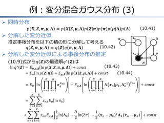 例：変分混合ガウス分布 (3)
 同時分布
𝑝 𝑿, 𝒁, 𝝅, 𝝁, 𝚲 = 𝑝 𝑿|𝒁, 𝝁, 𝚲 𝑝 𝒁|𝝅 𝑝 𝝅 𝑝 𝝁|𝚲 𝑝 𝚲
 分解した変分近似
推定事後分布を以下の積の形に分解して考える
𝑞 𝒁, 𝝅, 𝝁, 𝚲 = 𝑞 𝒁 𝑞 𝝅, 𝝁, 𝚲
 分解した変分近似による事後分布の推定
(10.9)式から𝑞 𝒁 の最適解𝑞∗
𝒁 は
ln 𝑞∗
𝒁 &= 𝐸 𝝅,𝝁,𝚲 ln 𝑝 𝑿, 𝒁, 𝝅, 𝝁, 𝚲 + 𝑐𝑜𝑛𝑠𝑡
&= 𝐸 𝝅 ln 𝑝 𝒁|𝝅 + 𝐸 𝝁,𝚲 ln 𝑝 𝑿|𝒁, 𝝁, 𝚲 + 𝑐𝑜𝑛𝑠𝑡
&= 𝐸 𝝅 ln 𝜋 𝑘
𝑧 𝑛𝑘
𝐾
𝑘=1
𝑁
𝑛=1
+ 𝐸 𝝁,𝚲 ln 𝑁 𝒙 𝑛|𝝁 𝑘, 𝚲 𝑘
−1 𝑧 𝑛𝑘
𝐾
𝑘=1
𝑁
𝑛=1
+ 𝑐𝑜𝑛𝑠𝑡
&= 𝑧 𝑛𝑘 𝐸 𝝅 ln 𝜋 𝑘
𝐾
𝑘=1
𝑁
𝑛=1
&&&&&&&&&&&&&&&&&+ 𝑧 𝑛𝑘 𝐸 𝝁,𝚲
1
2
ln 𝚲 𝑘 −
𝐷
2
ln 2𝜋 &−
1
2
𝒙 𝑛 − 𝝁 𝑘
𝑇
𝚲 𝑘 𝒙 𝑛 − 𝝁 𝑘
𝐾
𝑘=1
𝑁
𝑛=1
+ 𝑐𝑜𝑛𝑠𝑡
(10.41)
(10.42)
(10.43)
(10.44)
 