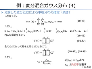 例：変分混合ガウス分布 (4)
 分解した変分近似による事後分布の推定（続き）
したがって，
ln 𝑞∗
𝒁 &= 𝑧 𝑛𝑘 ln 𝜌 𝑛𝑘
𝐾
𝑘=1
𝑁
𝑛=1
+ 𝑐𝑜𝑛𝑠𝑡
ただし，
ln 𝜌 𝑛𝑘 = 𝐸 𝝅 𝒌
ln 𝜋 𝑘 +
1
2
𝐸 𝝁 𝒌,𝚲 𝐤
ln 𝚲 𝑘 −
𝐷
2
ln 2𝜋 &−
1
2
𝐸 𝝁 𝐤,𝚲 𝐤
𝒙 𝑛 − 𝝁 𝑘
𝑇
𝚲 𝑘 𝒙 𝑛 − 𝝁 𝑘
両辺の指数をとって
𝑞∗
𝒁 ∝ 𝜌 𝑛𝑘
𝑧 𝑛𝑘
𝐾
𝑘=1
𝑁
𝑛=1
全ての𝑍に対して和をとると1になるので，
𝑞∗
𝒁 = 𝑟𝑛𝑘
𝑧 𝑛𝑘
𝐾
𝑘=1
𝑁
𝑛=1
ただし，
𝑟𝑛𝑘 =
𝜌 𝑛𝑘
𝜌 𝑛𝑗𝑗=1
𝐸 𝑧 𝑛𝑘 = 𝑟𝑛𝑘より
𝑟𝑛𝑘は負担率を表す
(10.45)
(10.46)
(10.47)
(10.48), (10.49)
(10.50)
 