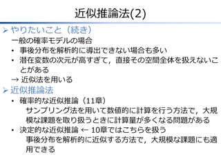 近似推論法(2)
 やりたいこと（続き）
一般の確率モデルの場合
• 事後分布を解析的に導出できない場合も多い
• 潜在変数の次元が高すぎて，直接その空間全体を扱えないこ
とがある
→ 近似法を用いる
 近似推論法
• 確率的な近似推論（11章）
サンプリング法を用いて数値的に計算を行う方法で，大規
模な課題を取り扱うときに計算量が多くなる問題がある
• 決定的な近似推論 ← 10章ではこちらを扱う
事後分布を解析的に近似する方法で，大規模な課題にも適
用できる
 