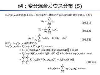 例：変分混合ガウス分布 (5)
ln 𝑞∗
𝝅, 𝝁, 𝜦 を求める前に，負担率から計算できる3つの統計量を定義しておく
𝑁𝑘 = 𝑟𝑛𝑘
𝑁
𝑛=1
𝒙 𝑘 =
1
𝑁𝑘
𝑟𝑛𝑘 𝒙 𝑛
𝑁
𝑛=1
𝑺 𝑘 =
1
𝑁𝑘
𝑟𝑛𝑘 𝒙 𝑛 − 𝒙 𝑘 𝒙 𝑛 − 𝒙 𝑘
𝑇
𝑁
𝑛=1
次に， ln 𝑞∗
𝝅, 𝝁, 𝜦 を求める
ln 𝑞∗
𝝅, 𝝁, 𝜦 &= 𝐸 𝒁 ln 𝑝 𝑿, 𝒁, 𝝅, 𝝁, 𝚲 + 𝑐𝑜𝑛𝑠𝑡
&= 𝐸 𝒁 ln 𝑝 𝑿|𝒁, 𝝁, 𝚲 𝑝 𝒁|𝝅 𝑝 𝝅 𝑝 𝝁|𝚲 𝑝 𝚲 + 𝑐𝑜𝑛𝑠𝑡
&= 𝐸 𝒁 ln 𝑝 𝑿|𝒁, 𝝁, 𝚲 + 𝐸 𝒁 ln 𝑝 𝒁|𝝅 + ln 𝑝 𝝅 + ln 𝑝 𝝁, 𝚲 + 𝑐𝑜𝑛𝑠𝑡
&= 𝐸 𝒁 𝑧 𝑛𝑘 ln 𝑁 𝒙 𝑛|𝝁 𝑘, 𝚲 𝑘
−1
𝐾
𝑘=1
𝑁
𝑛=1
+ 𝐸 𝒁 ln 𝑝 𝒁|𝝅
&&&&&&&&&&&&&&&&&&&&&&&&&&&&&&&&&&&&&&&&&&&&&&&&&&&&+ ln 𝑝 𝝅 + ln 𝑝 𝝁 𝒌, 𝚲 𝒌
𝐾
𝑘=1
+ 𝑐𝑜𝑛𝑠𝑡
(10.51)
(10.52)
(10.53)
(10.54)
 