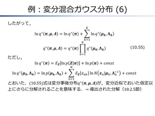例：変分混合ガウス分布 (6)
したがって，
ln 𝑞∗
𝝅, 𝝁, 𝜦 = ln 𝑞∗
𝝅 + ln 𝑞∗
𝝁 𝒌, 𝚲 𝒌
𝐾
𝑘=1
𝑞∗
𝝅, 𝝁, 𝜦 = 𝑞∗
𝝅 𝑞∗
𝝁 𝒌, 𝚲 𝒌
𝐾
𝑘=1
ただし，
ln 𝑞∗
𝝅 = 𝐸 𝒁 ln 𝑝 𝒁|𝝅 + ln 𝑝 𝝅 + 𝑐𝑜𝑛𝑠𝑡
ln 𝑞∗
𝝁 𝒌, 𝚲 𝒌 = ln 𝑝 𝝁 𝒌, 𝚲 𝒌 + 𝐸 𝒁 𝑧 𝑛𝑘 ln 𝑁 𝒙 𝑛|𝝁 𝑘, 𝚲 𝑘
−1
𝑁
𝑛=1
+ 𝑐𝑜𝑛𝑠𝑡
とおいた．(10.55)式は変分事後分布𝑞∗
𝝅, 𝝁, 𝜦 が，変分近似でおいた仮定以
上にさらに分解されることを意味する．→&導出された分解（10.2.5節）
(10.55)
 