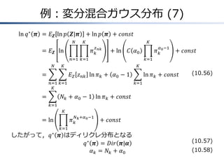 例：変分混合ガウス分布 (7)
ln 𝑞∗
𝝅 &= 𝐸 𝒁 ln 𝑝 𝒁|𝝅 + ln 𝑝 𝝅 + 𝑐𝑜𝑛𝑠𝑡
&= 𝐸 𝒁 ln 𝜋 𝑘
𝑧 𝑛𝑘
𝐾
𝑘=1
𝑁
𝑛=1
+ ln 𝐶 𝛼0 𝜋 𝑘
𝛼0−1
𝐾
𝑘=1
+ 𝑐𝑜𝑛𝑠𝑡
&= 𝐸 𝑍 𝑧 𝑛𝑘 ln 𝜋 𝑘
𝐾
𝑘=1
𝑁
𝑛=1
+ 𝛼0 − 1 ln 𝜋 𝑘
𝐾
𝑘=1
+ 𝑐𝑜𝑛𝑠𝑡
&= 𝑁𝑘 + 𝛼0 − 1 ln 𝜋 𝑘
𝐾
𝑘=1
+ 𝑐𝑜𝑛𝑠𝑡
&= ln 𝜋 𝑘
𝑁 𝑘+𝛼0−1
𝐾
𝑘=1
+ 𝑐𝑜𝑛𝑠𝑡
したがって，𝑞∗
𝝅 はディリクレ分布となる
𝑞∗
𝝅 = 𝐷𝑖𝑟 𝝅|𝜶
𝛼 𝑘 = 𝑁𝑘 + 𝛼0
(10.56)
(10.57)
(10.58)
 