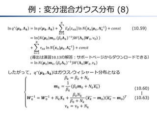例：変分混合ガウス分布 (8)
ln 𝑞∗
𝝁 𝒌, 𝚲 𝒌 &= ln 𝑝 𝝁 𝒌, 𝚲 𝒌 + 𝐸 𝒁 𝑧 𝑛𝑘 ln 𝑁 𝒙 𝑛|𝝁 𝑘, 𝚲 𝑘
−1
𝑁
𝑛=1
+ 𝑐𝑜𝑛𝑠𝑡
&= ln 𝑁 𝝁 𝑘|𝒎0, 𝛽0 𝚲 𝑘
−1
𝑊 𝚲 𝑘|𝑾0, 𝜈0
&+ 𝑟𝑛𝑘 ln 𝑁 𝒙 𝑛|𝝁 𝑘, 𝚲 𝑘
−1
𝑁
𝑛=1
+ 𝑐𝑜𝑛𝑠𝑡
&(導出は演習10.13の解答：サポートページからダウンロードできる）
&= ln 𝑁 𝝁 𝑘|𝒎 𝑘, 𝛽 𝑘 𝚲 𝑘
−1
𝑊 𝚲 𝑘|𝑾 𝑘, 𝜈 𝑘
したがって，𝑞∗
𝝁 𝒌, 𝚲 𝒌 はガウス-ウィシャート分布となる
𝛽 𝑘 = 𝛽0 + 𝑁𝑘
𝒎 𝑘 =
1
𝛽 𝑘
𝛽0 𝒎0 + 𝑁𝑘 𝒙 𝑘
𝑾 𝑘
−1
= 𝑾0
−1
+ 𝑁𝑘 𝑺 𝑘 +
𝛽0 𝑁𝑘
𝛽0 + 𝑁𝑘
𝒙 𝑘 − 𝒎0 𝒙 𝑘 − 𝒎0
𝑇
𝜈 𝑘 = 𝜈0 + 𝑁𝑘
(10.60)
|
(10.63)
(10.59)
 