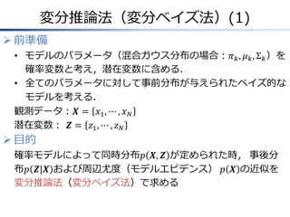 変分推論法（変分ベイズ法）(1)
 前準備
• モデルのパラメータ（混合ガウス分布の場合：𝜋 𝑘, 𝜇 𝑘, Σ 𝑘）を
確率変数と考え，潜在変数に含める．
• 全てのパラメータに対して事前分布が与えられたベイズ的な
モデルを考える．
観測データ：𝑿 = 𝑥1, ⋯ , 𝑥 𝑁
潜在変数： 𝒁 = 𝑧1, ⋯ , 𝑧 𝑁
 目的
確率モデルによって同時分布𝑝 𝑿, 𝒁 が定められた時， 事後分
布𝑝 𝒁|𝑿 および周辺尤度（モデルエビデンス） 𝑝 𝑿 の近似を
変分推論法（変分ベイズ法）で求める
 