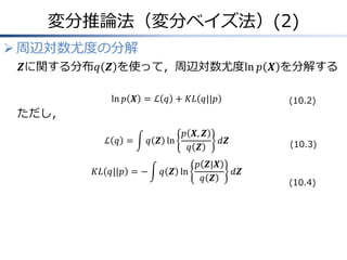 変分推論法（変分ベイズ法）(2)
 周辺対数尤度の分解
𝒁に関する分布𝑞 𝒁 を使って，周辺対数尤度ln 𝑝 𝑿 を分解する
ln 𝑝 𝑿 = ℒ 𝑞 + 𝐾𝐿 𝑞||𝑝
ただし，
ℒ 𝑞 = 𝑞 𝒁 ln
𝑝 𝑿, 𝒁
𝑞 𝒁
𝑑𝒁
𝐾𝐿 𝑞||𝑝 = − 𝑞 𝒁 ln
𝑝 𝒁|𝑿
𝑞 𝒁
𝑑𝒁
(10.2)
(10.3)
(10.4)
 