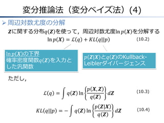 変分推論法（変分ベイズ法）(4)
 周辺対数尤度の分解
𝒁に関する分布𝑞 𝒁 を使って，周辺対数尤度ln 𝑝 𝑿 を分解する
ln 𝑝 𝑿 = ℒ 𝑞 + 𝐾𝐿 𝑞||𝑝
ただし，
ℒ 𝑞 = 𝑞 𝒁 ln
𝑝 𝑿, 𝒁
𝑞 𝒁
𝑑𝒁
𝐾𝐿 𝑞||𝑝 = − 𝑞 𝒁 ln
𝑝 𝒁|𝑿
𝑞 𝒁
𝑑𝒁
𝑝 𝒁|𝑿 と𝑞 𝒁 のKullback-
Leiblerダイバージェンス
ln 𝑝 𝑿 の下界
確率密度関数𝑞 𝒁 を入力と
した汎関数
(10.2)
(10.3)
(10.4)
 