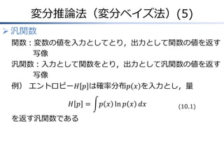 変分推論法（変分ベイズ法）(5)
 汎関数
関数：変数の値を入力としてとり，出力として関数の値を返す
写像
汎関数：入力として関数をとり，出力として汎関数の値を返す
写像
例） エントロピー𝐻 𝑝 は確率分布𝑝 𝑥 を入力とし，量
𝐻 𝑝 = 𝑝 𝑥 ln 𝑝 𝑥 𝑑𝑥
を返す汎関数である
(10.1)
 