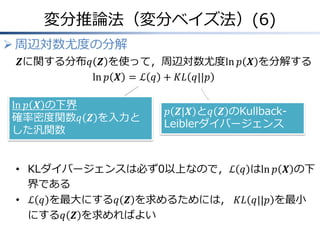 変分推論法（変分ベイズ法）(6)
 周辺対数尤度の分解
𝒁に関する分布𝑞 𝒁 を使って，周辺対数尤度ln 𝑝 𝑿 を分解する
ln 𝑝 𝑿 = ℒ 𝑞 + 𝐾𝐿 𝑞||𝑝
• KLダイバージェンスは必ず0以上なので，ℒ 𝑞 はln 𝑝 𝑿 の下
界である
• ℒ 𝑞 を最大にする𝑞 𝒁 を求めるためには， 𝐾𝐿 𝑞||𝑝 を最小
にする𝑞 𝒁 を求めればよい
𝑝 𝒁|𝑿 と𝑞 𝒁 のKullback-
Leiblerダイバージェンス
ln 𝑝 𝑿 の下界
確率密度関数𝑞 𝒁 を入力と
した汎関数
 