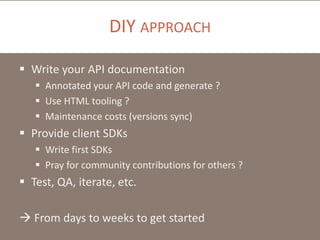 DIY APPROACH
 Write your API documentation
 Annotated your API code and generate ?
 Use HTML tooling ?
 Maintenance costs (versions sync)

 Provide client SDKs
 Write first SDKs
 Pray for community contributions for others ?

 Test, QA, iterate, etc.
 From days to weeks to get started

 