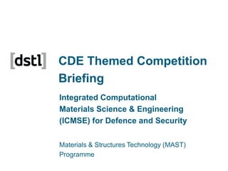 CDE Themed Competition
Briefing
Integrated Computational
Materials Science & Engineering
(ICMSE) for Defence and Security
Materials & Structures Technology (MAST)
Programme
04 December 2013

 