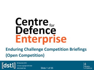 Centre
Defence
Enterprise
for

Enduring Challenge Competition Briefings
(Open Competition)
04 December 2013
© Crown copyright 2013 Dstl
DSTL/PUB77392

Slide 1 of 55

 