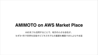 AMIMOTO on AWS Market Place
AWSをフル活用することで、地方の小さな会社が、 
わずか1年で世界を目指すビジネスモデルの基礎を構築できたよもやま話

 