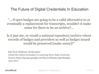 The Future of Digital Credentials In Education
"... if open badges are going to be a valid alternative to or
eventually a replacement for transcripts, wouldn't it make
sense for there to be an archive?...
Is it just me, or would a national repository/archive where
records of badges and providers as well as badges issued
would be preserved [make sense]?"

 