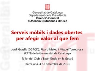 Serveis mòbils i dades obertes
per afegir valor al que fem
Jordi Graells (DGACD), Ricard Mateu i Miquel Torregrosa
(CTTI) de la Generalitat de Catalunya
Taller del Club d’Excel·lència en la Gestió
Barcelona, 4 de desembre de 2013

 