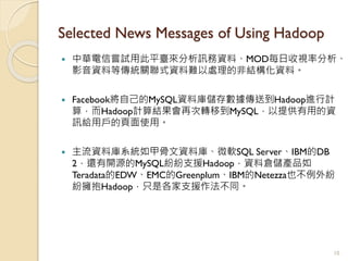 Selected News Messages of Using Hadoop
 中華電信嘗試用此平臺來分析訊務資料、MOD每日收視率分析、
影音資料等傳統關聯式資料難以處理的非結構化資料。
 Facebook將自己的MySQL資料庫儲存數據傳送到Hadoop進行計
算，而Hadoop計算結果會再次轉移到MySQL，以提供有用的資
訊給用戶的頁面使用。
 主流資料庫系統如甲骨文資料庫、微軟SQL Server、IBM的DB
2，還有開源的MySQL紛紛支援Hadoop，資料倉儲產品如
Teradata的EDW、EMC的Greenplum、IBM的Netezza也不例外紛
紛擁抱Hadoop，只是各家支援作法不同。
10
 