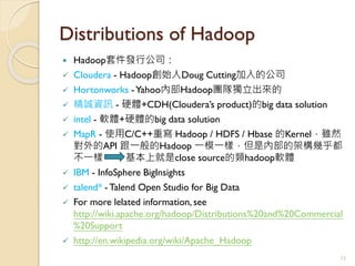 Distributions of Hadoop
 Hadoop套件發行公司：
 Cloudera - Hadoop創始人Doug Cutting加入的公司
 Hortonworks -Yahoo內部Hadoop團隊獨立出來的
 精誠資訊 - 硬體+CDH(Cloudera’s product)的big data solution
 intel - 軟體+硬體的big data solution
 MapR - 使用C/C++重寫 Hadoop / HDFS / Hbase 的Kernel，雖然
對外的API 跟一般的Hadoop 一模一樣，但是內部的架構幾乎都
不一樣 基本上就是close source的類hadoop軟體
 IBM - InfoSphere BigInsights
 talend* - Talend Open Studio for Big Data
 For more lelated information, see
http://wiki.apache.org/hadoop/Distributions%20and%20Commercial
%20Support
 http://en.wikipedia.org/wiki/Apache_Hadoop
11
 