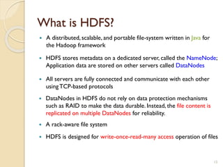 What is HDFS?
12
 A distributed, scalable, and portable file-system written in Java for
the Hadoop framework
 HDFS stores metadata on a dedicated server, called the NameNode;
Application data are stored on other servers called DataNodes
 All servers are fully connected and communicate with each other
usingTCP-based protocols
 DataNodes in HDFS do not rely on data protection mechanisms
such as RAID to make the data durable. Instead, the file content is
replicated on multiple DataNodes for reliability.
 A rack-aware file system
 HDFS is designed for write-once-read-many access operation of files
 