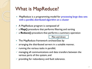 What is MapReduce?
 MapReduce is a programming model for processing large data sets
with a parallel, distributed algorithm on a cluster
17
 A MapReduce program is composed of
 a Map() procedure that performs filtering and sorting
 a Reduce() procedure that performs a summary operation
 The MapReduce framework orchestrates by
 arranging the distributed servers in a suitable manner,
 running the various tasks in parallel,
 managing all communications and data transfers between the
various parts of the system, and
 providing for redundancy and fault tolerance.
Plan and direct
 