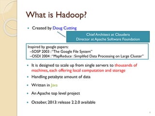 What is Hadoop?
 Created by Doug Cutting
4
 An Apache top level project
Inspired by google papers:
–SOSP 2003 :“The Google File System”
–OSDI 2004 :“MapReduce : Simplifed Data Processing on Large Cluster”
 Written in Java
 It is designed to scale up from single servers to thousands of
machines, each offering local computation and storage
 Handling petabyte amount of data
 October, 2013: release 2.2.0 available
Chief Architect at Cloudera
Director at Apache Software Foundation
 