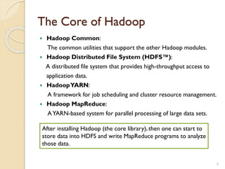 The Core of Hadoop
 Hadoop Common:
The common utilities that support the other Hadoop modules.
 Hadoop Distributed File System (HDFS™):
A distributed file system that provides high-throughput access to
application data.
 HadoopYARN:
A framework for job scheduling and cluster resource management.
 Hadoop MapReduce:
AYARN-based system for parallel processing of large data sets.
5
After installing Hadoop (the core library), then one can start to
store data into HDFS and write MapReduce programs to analyze
those data.
 