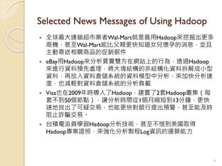 Selected News Messages of Using Hadoop
 全球最大連鎖超市業者Wal-Mart就是善用Hadoop來挖掘出更多
商機，甚至Wal-Mart能比父親更快知道女兒懷孕的消息，並且
主動寄送相關商品的促銷郵件
 eBay用Hadoop來分析買賣雙方在網站上的行為，透過Hadoop
來進行資料預先處理，將大塊結構的非結構化資料拆解成小型
資料，再放入資料倉儲系統的資料模型中分析，來加快分析速
度，也減輕對資料倉儲系統的分析負載
 Visa也在2009年時導入了Hadoop，建置了2套Hadoop叢集（每
套不到50個節點），讓分析時間從1個月縮短到13分鐘，更快
速地找出了可疑交易，也能更快對銀行提出預警，甚至能及時
阻止詐騙交易。
 台積電派員學習Hadoop分析技術，甚至不惜到美國取得
Hadoop專業證照，來強化分析製程Log資訊的運算能力
9
 