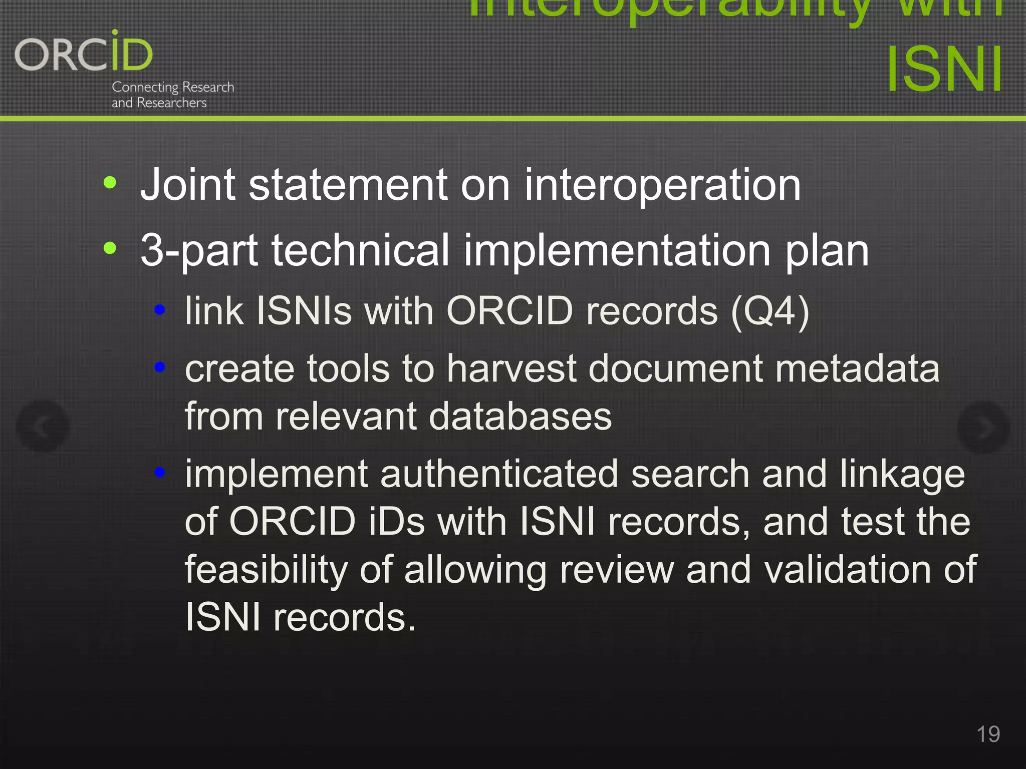 Interoperability with
ISNI
• Joint statement on interoperation
• 3-part technical implementation plan
• link ISNIs with ORCID records (Q4)
• create tools to harvest document metadata
from relevant databases
• implement authenticated search and linkage
of ORCID iDs with ISNI records, and test the
feasibility of allowing review and validation of
ISNI records.
19

 