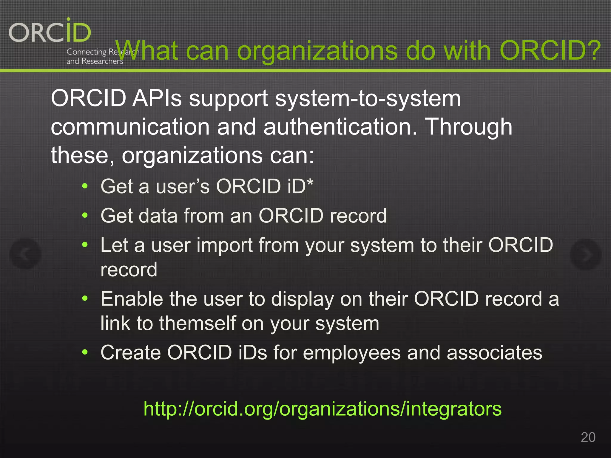 What can organizations do with ORCID?
ORCID APIs support system-to-system
communication and authentication. Through
these, organizations can:
• Get a user’s ORCID iD*
• Get data from an ORCID record
• Let a user import from your system to their ORCID
record
• Enable the user to display on their ORCID record a
link to themself on your system
• Create ORCID iDs for employees and associates
http://orcid.org/organizations/integrators
20

 