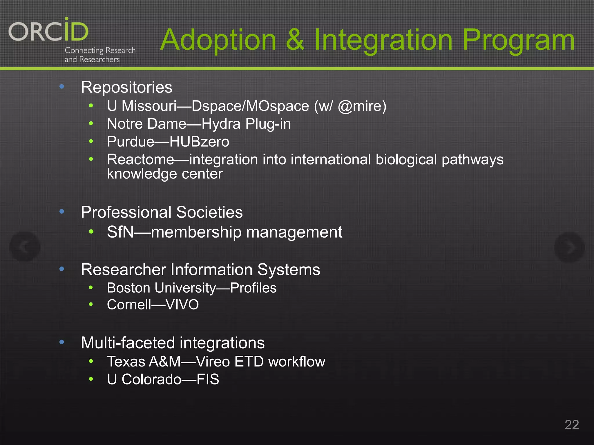 Adoption & Integration Program
• Repositories
•
•
•
•

U Missouri—Dspace/MOspace (w/ @mire)
Notre Dame—Hydra Plug-in
Purdue—HUBzero
Reactome—integration into international biological pathways
knowledge center

• Professional Societies
• SfN—membership management
• Researcher Information Systems
• Boston University—Profiles
• Cornell—VIVO

• Multi-faceted integrations
• Texas A&M—Vireo ETD workflow
• U Colorado—FIS
22

 