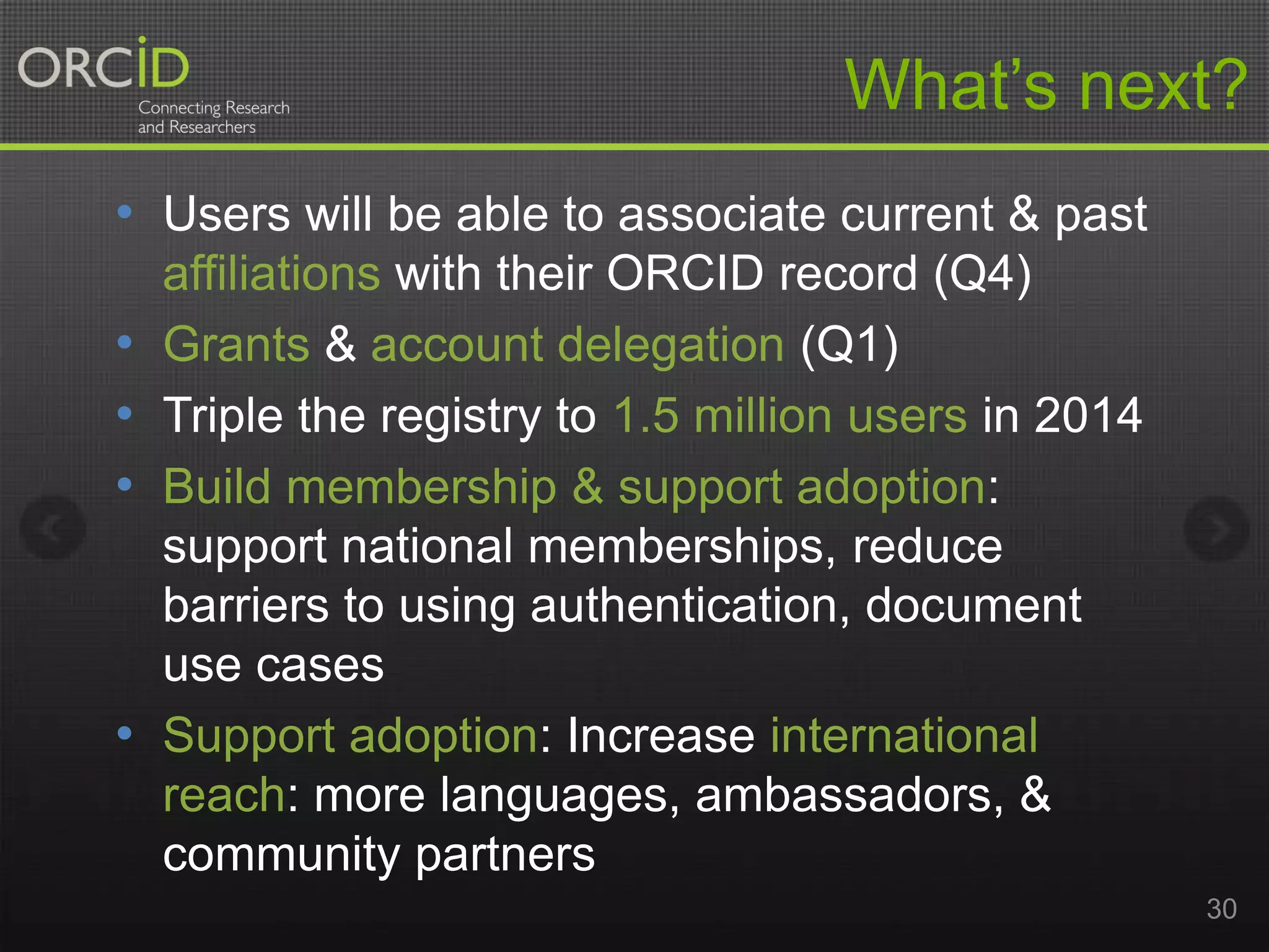 What’s next?
• Users will be able to associate current & past
•
•
•

•

affiliations with their ORCID record (Q4)
Grants & account delegation (Q1)
Triple the registry to 1.5 million users in 2014
Build membership & support adoption:
support national memberships, reduce
barriers to using authentication, document
use cases
Support adoption: Increase international
reach: more languages, ambassadors, &
community partners
30

 