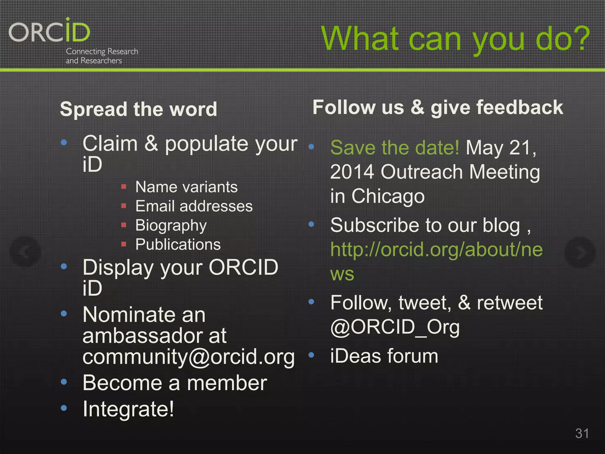 What can you do?
Spread the word

Follow us & give feedback

• Claim & populate your • Save the date! May 21,
iD

2014 Outreach Meeting
 Name variants
in Chicago
 Email addresses
 Biography
• Subscribe to our blog ,
 Publications
http://orcid.org/about/ne
• Display your ORCID
ws
iD
• Follow, tweet, & retweet
• Nominate an
@ORCID_Org
ambassador at
community@orcid.org • iDeas forum

• Become a member
• Integrate!

31

 