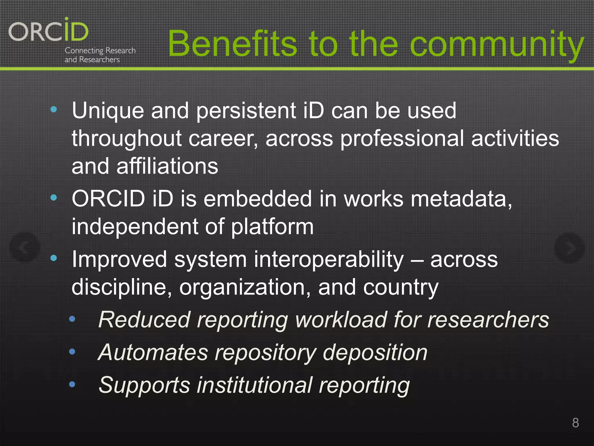 Benefits to the community
• Unique and persistent iD can be used
throughout career, across professional activities
and affiliations
• ORCID iD is embedded in works metadata,
independent of platform
• Improved system interoperability – across
discipline, organization, and country
• Reduced reporting workload for researchers
• Automates repository deposition
• Supports institutional reporting
8

 