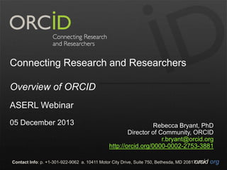 Connecting Research and Researchers
Overview of ORCID
ASERL Webinar
05 December 2013

Rebecca Bryant, PhD
Director of Community, ORCID
r.bryant@orcid.org
http://orcid.org/0000-0002-2753-3881

Contact Info: p. +1-301-922-9062 a. 10411 Motor City Drive, Suite 750, Bethesda, MD 20817 USA
orcid.org

 