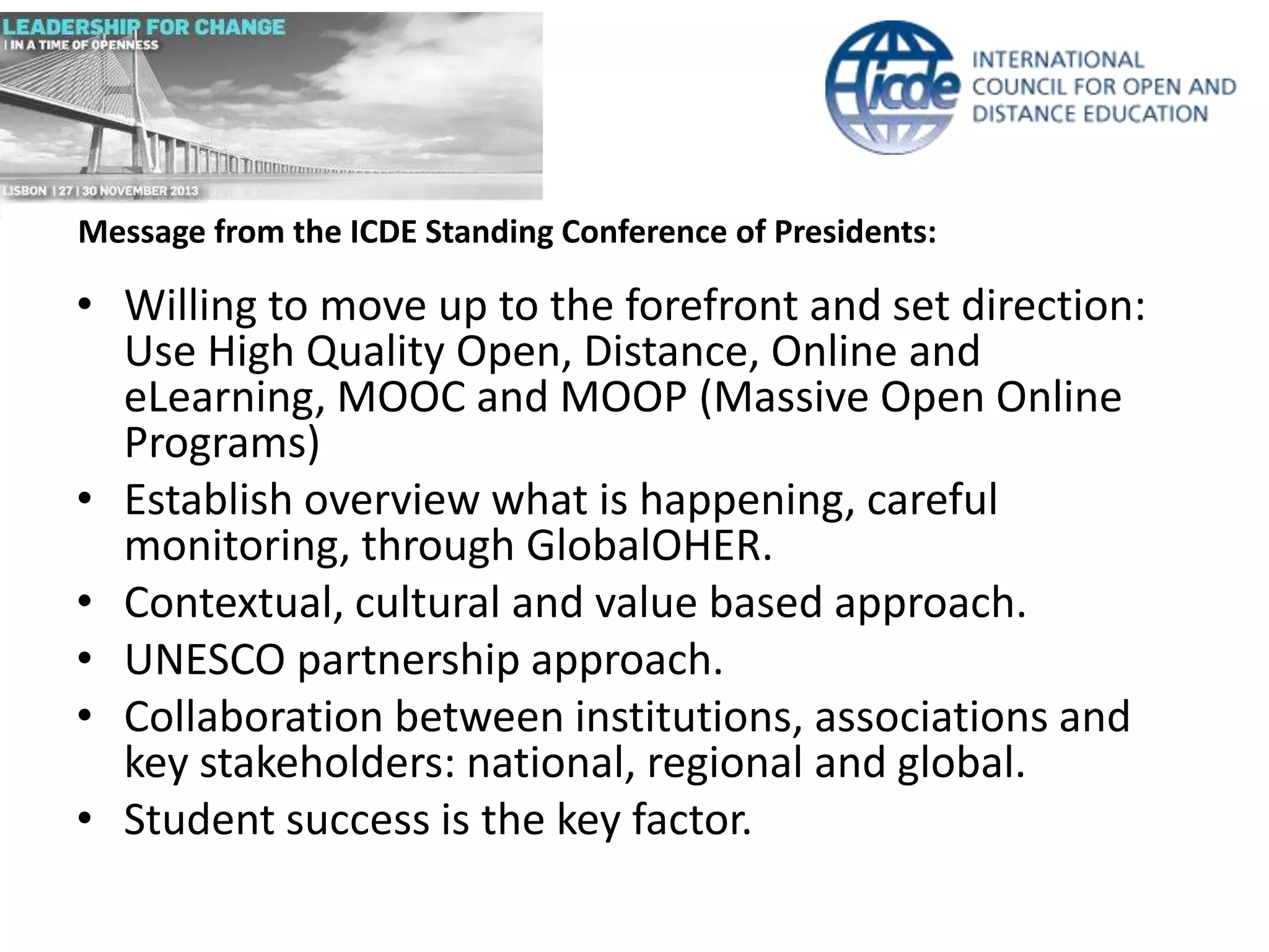 Message from the ICDE Standing Conference of Presidents:

• Willing to move up to the forefront and set direction:
Use High Quality Open, Distance, Online and
eLearning, MOOC and MOOP (Massive Open Online
Programs)
• Establish overview what is happening, careful
monitoring, through GlobalOHER.
• Contextual, cultural and value based approach.
• UNESCO partnership approach.
• Collaboration between institutions, associations and
key stakeholders: national, regional and global.
• Student success is the key factor.

 