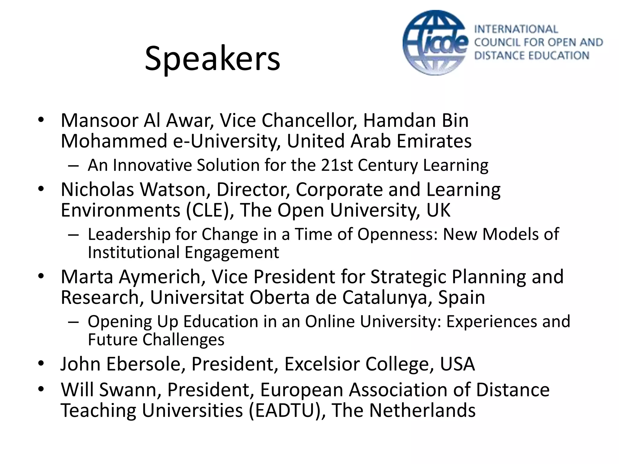 Speakers
• Mansoor Al Awar, Vice Chancellor, Hamdan Bin
Mohammed e-University, United Arab Emirates
– An Innovative Solution for the 21st Century Learning

• Nicholas Watson, Director, Corporate and Learning
Environments (CLE), The Open University, UK
– Leadership for Change in a Time of Openness: New Models of
Institutional Engagement

• Marta Aymerich, Vice President for Strategic Planning and
Research, Universitat Oberta de Catalunya, Spain
– Opening Up Education in an Online University: Experiences and
Future Challenges

• John Ebersole, President, Excelsior College, USA
• Will Swann, President, European Association of Distance
Teaching Universities (EADTU), The Netherlands

 