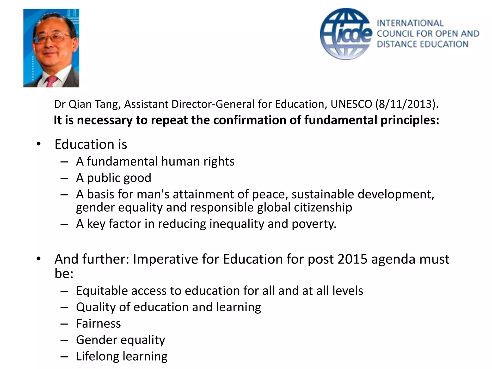 Dr Qian Tang, Assistant Director-General for Education, UNESCO (8/11/2013).

It is necessary to repeat the confirmation of fundamental principles:

• Education is
– A fundamental human rights
– A public good
– A basis for man's attainment of peace, sustainable development,
gender equality and responsible global citizenship
– A key factor in reducing inequality and poverty.

• And further: Imperative for Education for post 2015 agenda must
be:
–
–
–
–
–

Equitable access to education for all and at all levels
Quality of education and learning
Fairness
Gender equality
Lifelong learning

 