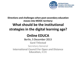 Directions and challenges when post-secondary education
moves into MOOC territory:

What should be the institutional
strategies in the digital learning age?

Online EDUCA
Berlin, 5 December 2013
Gard Titlestad
Secretary General
International Council For Open and Distance
Education, ICDE

 