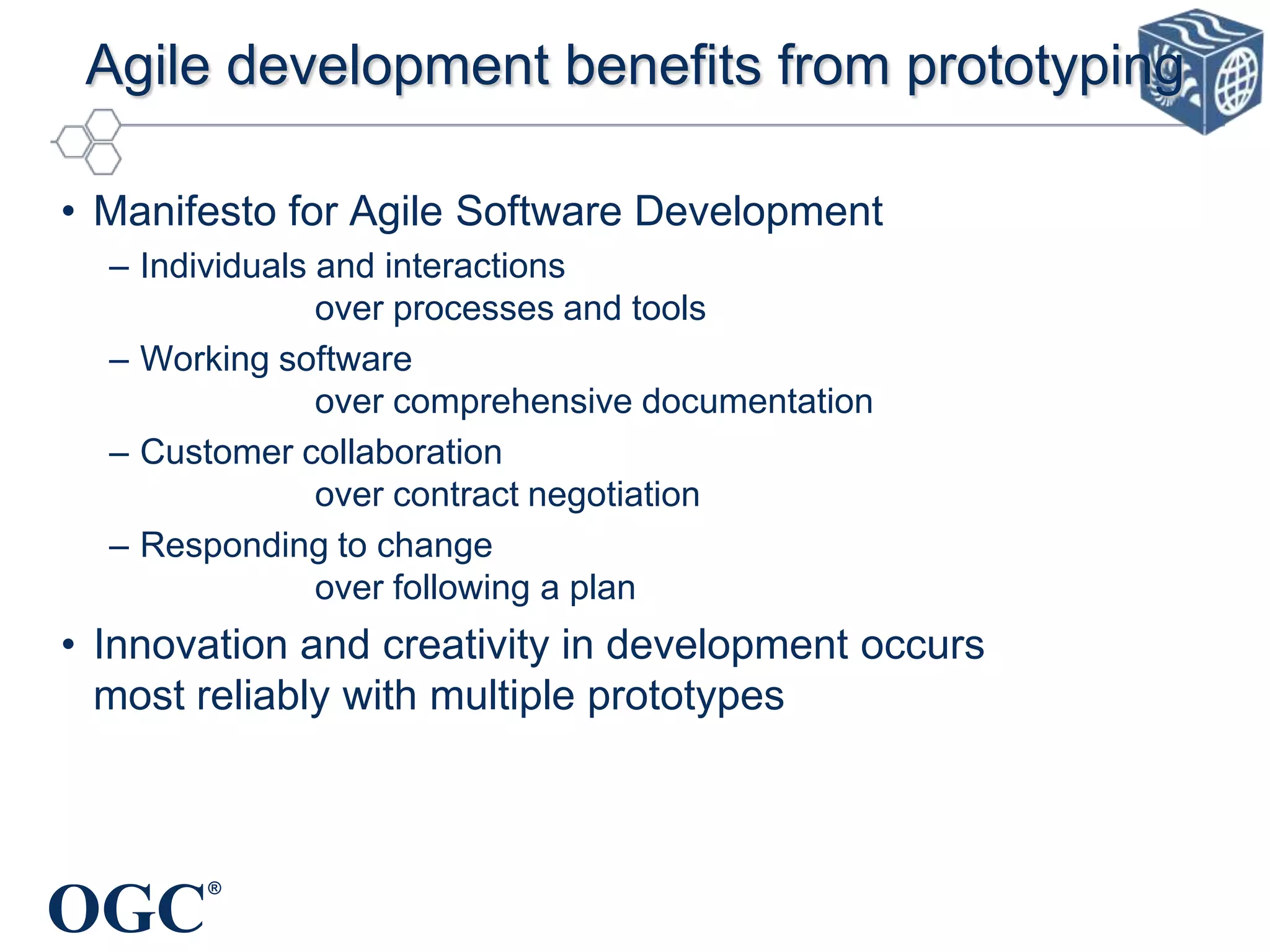 Agile development benefits from prototyping
• Manifesto for Agile Software Development
– Individuals and interactions
over processes and tools
– Working software
over comprehensive documentation
– Customer collaboration
over contract negotiation
– Responding to change
over following a plan

• Innovation and creativity in development occurs
most reliably with multiple prototypes

OGC

®

 