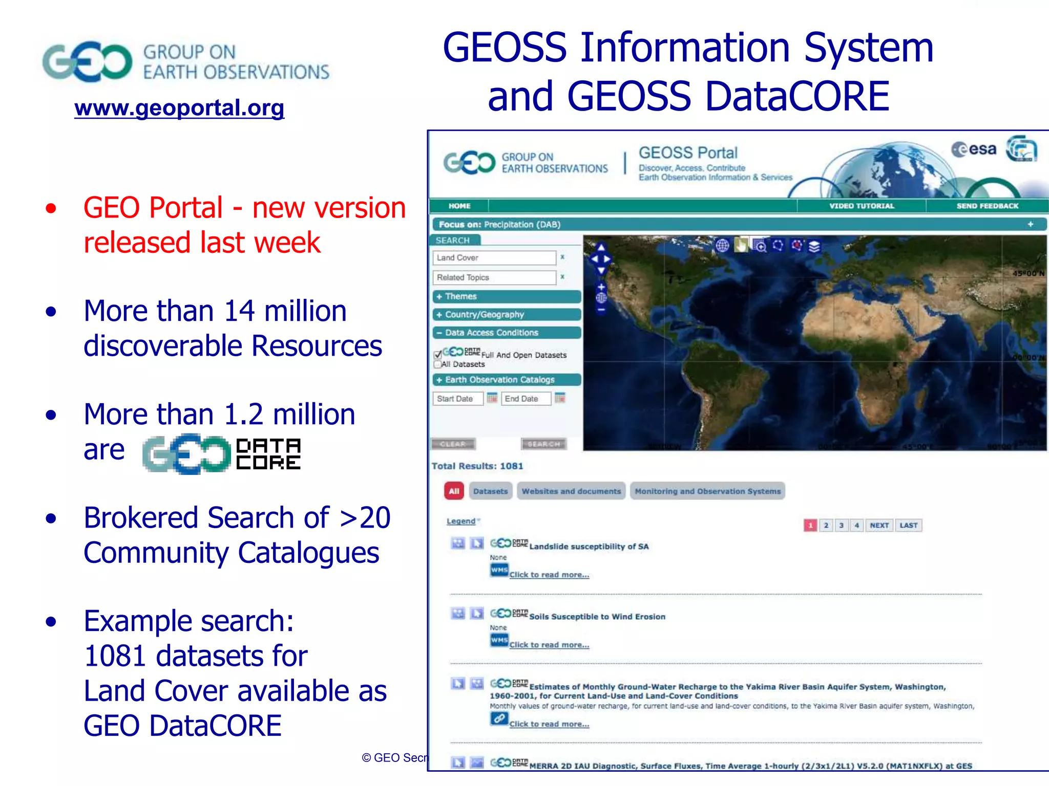 GEOSS Information System
and GEOSS DataCORE

www.geoportal.org

• GEO Portal - new version
released last week

• More than 14 million
discoverable Resources
• More than 1.2 million
are
• Brokered Search of >20
Community Catalogues
• Example search:
1081 datasets for
Land Cover available as
GEO DataCORE
© GEO Secretariat

 