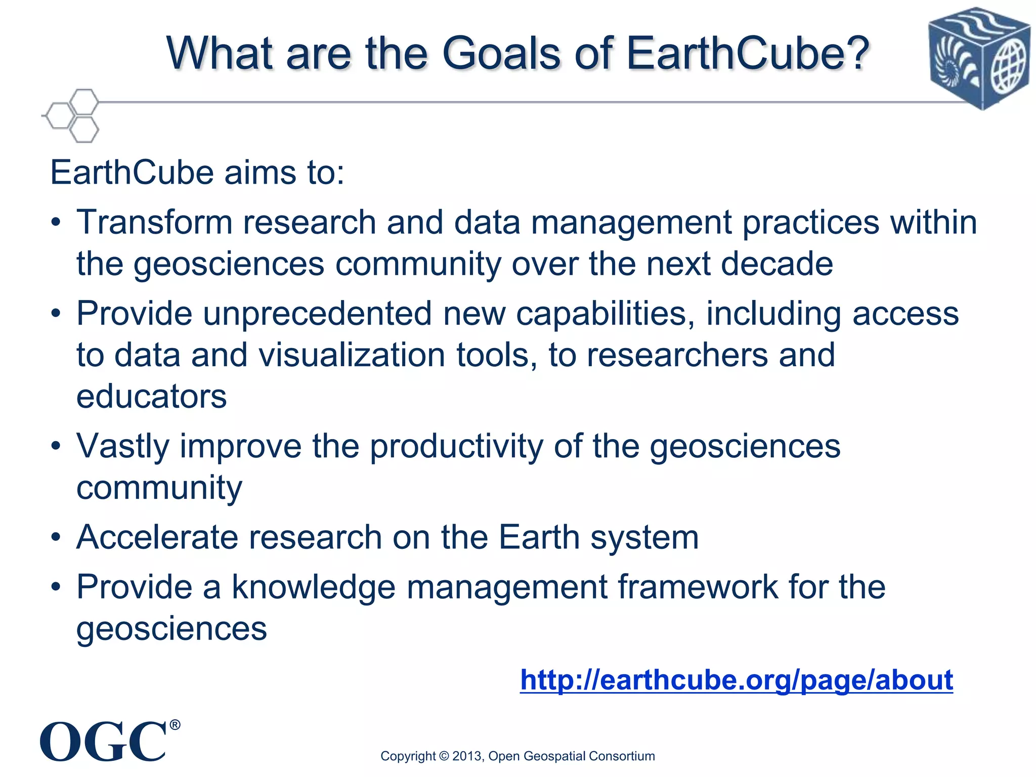 What are the Goals of EarthCube?
EarthCube aims to:
• Transform research and data management practices within
the geosciences community over the next decade
• Provide unprecedented new capabilities, including access
to data and visualization tools, to researchers and
educators
• Vastly improve the productivity of the geosciences
community
• Accelerate research on the Earth system
• Provide a knowledge management framework for the
geosciences
http://earthcube.org/page/about

OGC

®
Copyright © 2013, Open Geospatial Consortium

 