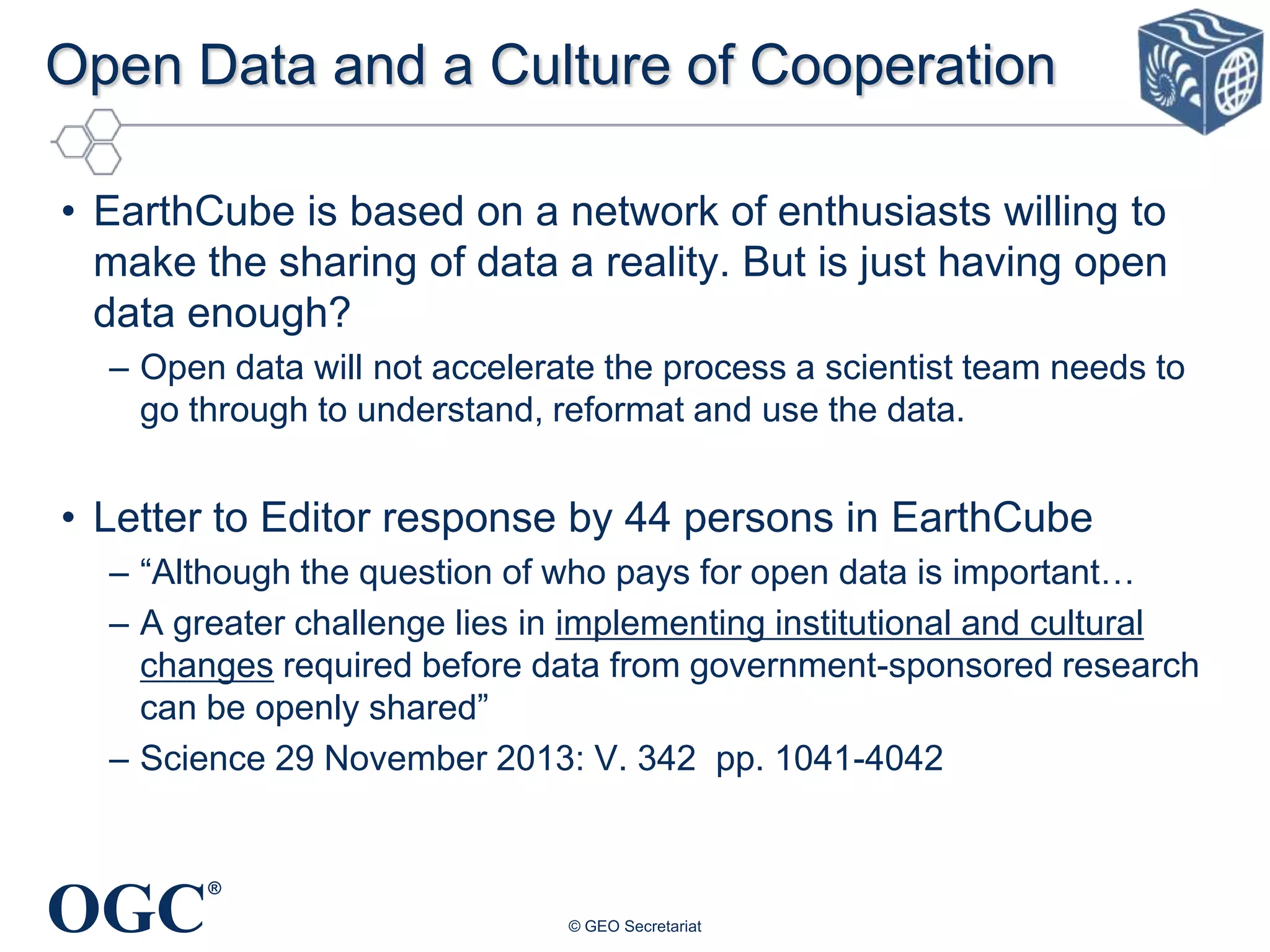 Open Data and a Culture of Cooperation
• EarthCube is based on a network of enthusiasts willing to
make the sharing of data a reality. But is just having open
data enough?
– Open data will not accelerate the process a scientist team needs to
go through to understand, reformat and use the data.

• Letter to Editor response by 44 persons in EarthCube
– “Although the question of who pays for open data is important…
– A greater challenge lies in implementing institutional and cultural
changes required before data from government-sponsored research
can be openly shared”
– Science 29 November 2013: V. 342 pp. 1041-4042

OGC

®
© GEO Secretariat

 