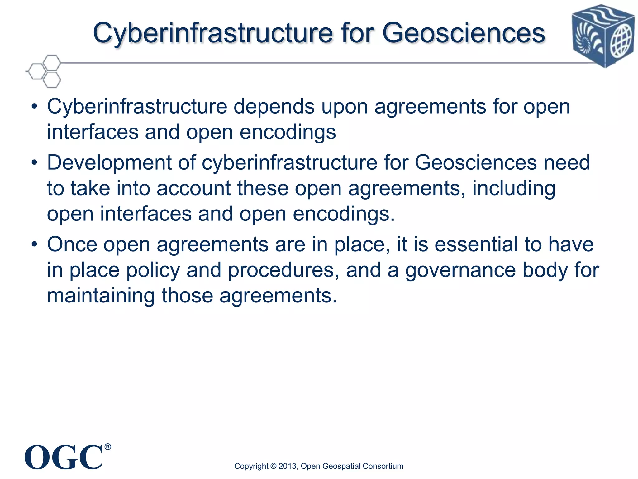 Cyberinfrastructure for Geosciences
• Cyberinfrastructure depends upon agreements for open
interfaces and open encodings
• Development of cyberinfrastructure for Geosciences need
to take into account these open agreements, including
open interfaces and open encodings.
• Once open agreements are in place, it is essential to have
in place policy and procedures, and a governance body for
maintaining those agreements.

OGC

®
Copyright © 2013, Open Geospatial Consortium

 