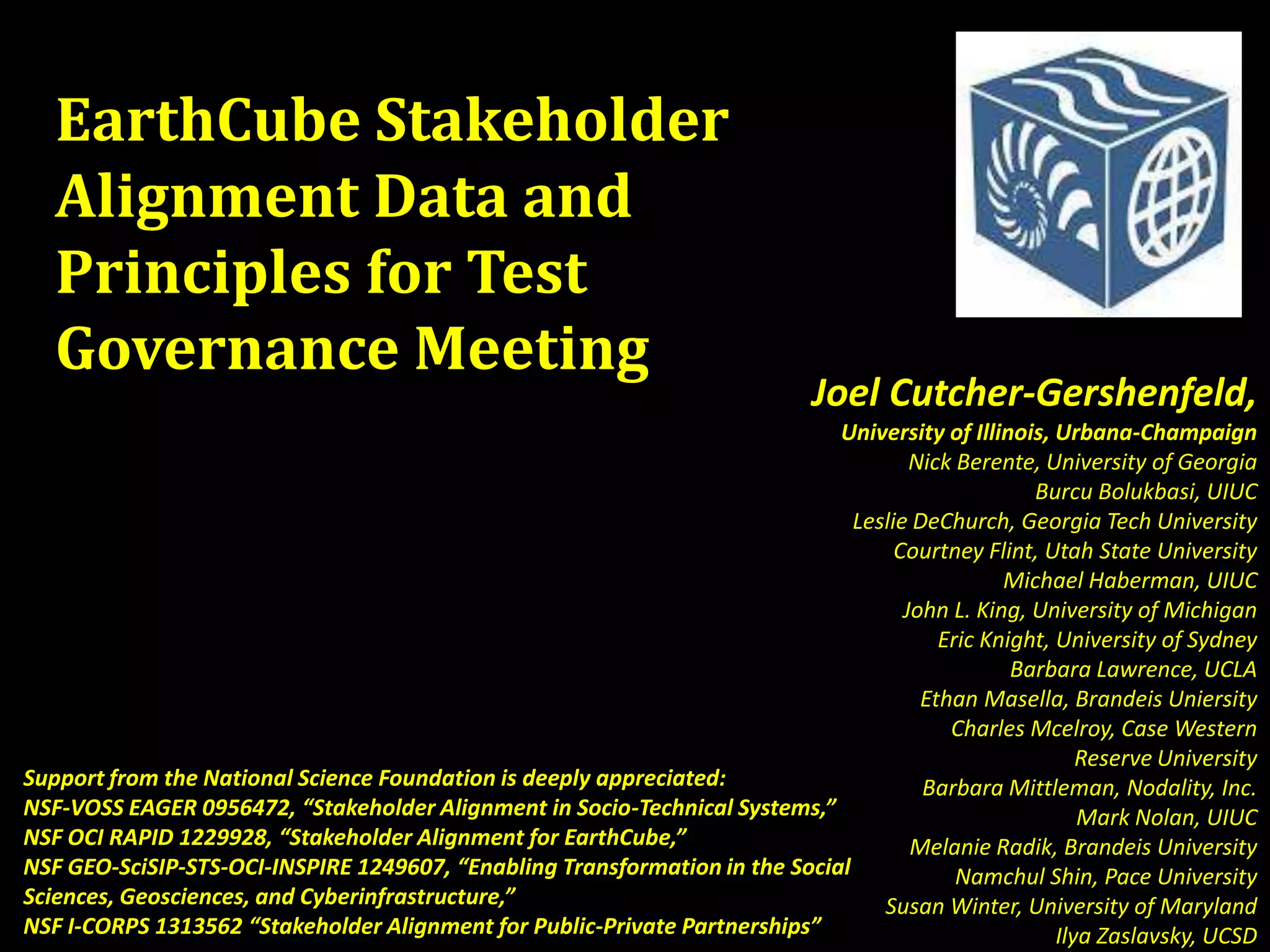 EarthCube Stakeholder
Alignment Data and
Principles for Test
Governance Meeting

Joel Cutcher-Gershenfeld,

University of Illinois, Urbana-Champaign
Nick Berente, University of Georgia
Burcu Bolukbasi, UIUC
Leslie DeChurch, Georgia Tech University
Courtney Flint, Utah State University
Michael Haberman, UIUC
John L. King, University of Michigan
Eric Knight, University of Sydney
Barbara Lawrence, UCLA
Ethan Masella, Brandeis Uniersity
Charles Mcelroy, Case Western
Reserve University
Support from the National Science Foundation is deeply appreciated:
Barbara Mittleman, Nodality, Inc.
NSF-VOSS EAGER 0956472, “Stakeholder Alignment in Socio-Technical Systems,”
Mark Nolan, UIUC
NSF OCI RAPID 1229928, “Stakeholder Alignment for EarthCube,”
Melanie Radik, Brandeis University
NSF GEO-SciSIP-STS-OCI-INSPIRE 1249607, “Enabling Transformation in the Social
Namchul Shin, Pace University
Sciences, Geosciences, and Cyberinfrastructure,”
Susan Winter, University of Maryland
NSF I-CORPS 1313562 “Stakeholder Alignment for Public-Private Partnerships”
Ilya Zaslavsky, UCSD

 