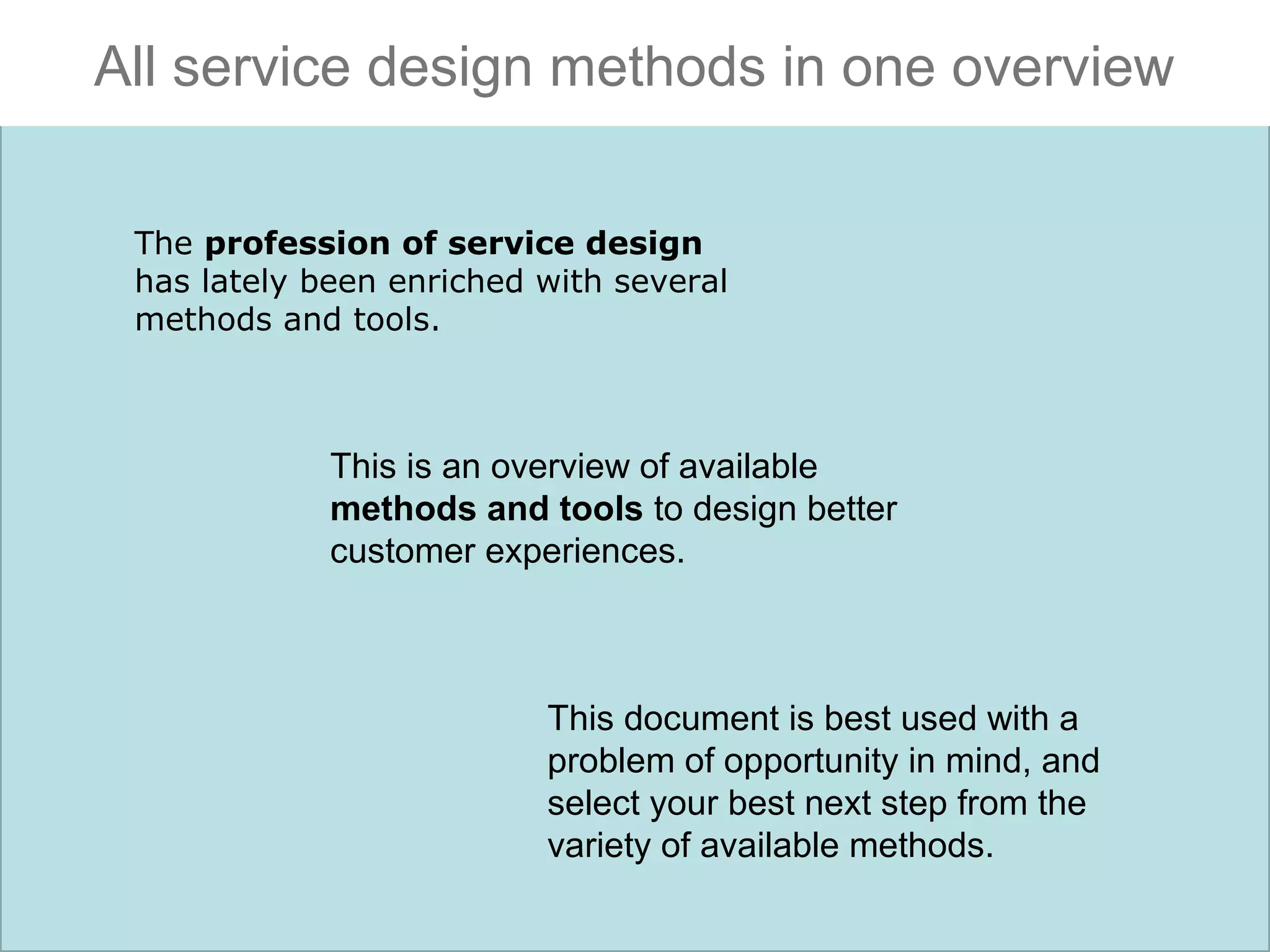 All service design methods in one overview
The profession of service design
has lately been enriched with several
methods and tools.

This is an overview of available
methods and tools to design better
customer experiences.

This document is best used with a
problem of opportunity in mind, and
select your best next step from the
variety of available methods.

 