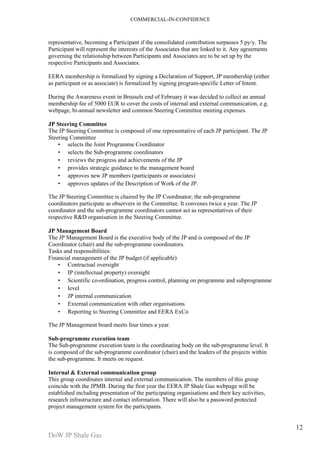 COMMERCIAL-IN-CONFIDENCE 
DoW JP Shale Gas 
12 
representative, becoming a Participant if the consolidated contribution surpasses 5 py/y. The 
Participant will represent the interests of the Associates that are linked to it. Any agreements 
governing the relationship between Participants and Associates are to be set up by the 
respective Participants and Associates. 
EERA membership is formalized by signing a Declaration of Support, JP membership (either 
as participant or as associate) is formalized by signing program-specific Letter of Intent. 
During the Awareness event in Brussels end of February it was decided to collect an annual 
membership fee of 5000 EUR to cover the costs of internal and external communication, e.g. 
webpage, bi-annual newsletter and common Steering Committee meeting expenses. 
JP Steering Committee 
The JP Steering Committee is composed of one representative of each JP participant. The JP 
Steering Committee 
• selects the Joint Programme Coordinator 
• selects the Sub-programme coordinators 
• reviews the progress and achievements of the JP 
• provides strategic guidance to the management board 
• approves new JP members (participants or associates) 
• approves updates of the Description of Work of the JP. 
The JP Steering Committee is chaired by the JP Coordinator; the sub-programme 
coordinators participate as observers in the Committee. It convenes twice a year. The JP 
coordinator and the sub-programme coordinators cannot act as representatives of their 
respective R&D organisation in the Steering Committee. 
JP Management Board 
The JP Management Board is the executive body of the JP and is composed of the JP 
Coordinator (chair) and the sub-programme coordinators. 
Tasks and responsibilities: 
Financial management of the JP budget (if applicable) 
• Contractual oversight 
• IP (intellectual property) oversight 
• Scientific co-ordination, progress control, planning on programme and subprogramme 
• level 
• JP internal communication 
• External communication with other organisations 
• Reporting to Steering Committee and EERA ExCo 
The JP Management board meets four times a year. 
Sub-programme execution team 
The Sub-programme execution team is the coordinating body on the sub-programme level. It 
is composed of the sub-programme coordinator (chair) and the leaders of the projects within 
the sub-programme. It meets on request. 
Internal & External communication group 
This group coordinates internal and external communication. The members of this group 
coincide with the JPMB. During the first year the EERA JP Shale Gas webpage will be 
established including presentation of the participating organisations and their key activities, 
research infrastructure and contact information. There will also be a password protected 
project management system for the participants. 
 