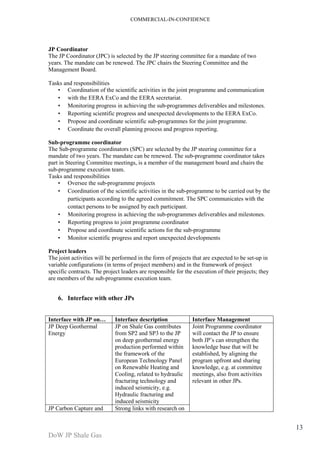 COMMERCIAL-IN-CONFIDENCE 
DoW JP Shale Gas 
13 
JP Coordinator 
The JP Coordinator (JPC) is selected by the JP steering committee for a mandate of two 
years. The mandate can be renewed. The JPC chairs the Steering Committee and the 
Management Board. 
Tasks and responsibilities 
• Coordination of the scientific activities in the joint programme and communication 
• with the EERA ExCo and the EERA secretariat. 
• Monitoring progress in achieving the sub-programmes deliverables and milestones. 
• Reporting scientific progress and unexpected developments to the EERA ExCo. 
• Propose and coordinate scientific sub-programmes for the joint programme. 
• Coordinate the overall planning process and progress reporting. 
Sub-programme coordinator 
The Sub-programme coordinators (SPC) are selected by the JP steering committee for a 
mandate of two years. The mandate can be renewed. The sub-programme coordinator takes 
part in Steering Committee meetings, is a member of the management board and chairs the 
sub-programme execution team. 
Tasks and responsibilities 
• Oversee the sub-programme projects 
• Coordination of the scientific activities in the sub-programme to be carried out by the 
participants according to the agreed commitment. The SPC communicates with the 
contact persons to be assigned by each participant. 
• Monitoring progress in achieving the sub-programmes deliverables and milestones. 
• Reporting progress to joint programme coordinator 
• Propose and coordinate scientific actions for the sub-programme 
• Monitor scientific progress and report unexpected developments 
Project leaders 
The joint activities will be performed in the form of projects that are expected to be set-up in 
variable configurations (in terms of project members) and in the framework of project 
specific contracts. The project leaders are responsible for the execution of their projects; they 
are members of the sub-programme execution team. 
6. Interface with other JPs 
Interface with JP on… Interface description Interface Management 
JP Deep Geothermal 
Energy 
JP on Shale Gas contributes 
from SP2 and SP3 to the JP 
on deep geothermal energy 
production performed within 
the framework of the 
European Technology Panel 
on Renewable Heating and 
Cooling, related to hydraulic 
fracturing technology and 
induced seismicity, e.g. 
Hydraulic fracturing and 
induced seismicity 
Joint Programme coordinator 
will contact the JP to ensure 
both JP’s can strengthen the 
knowledge base that will be 
established, by aligning the 
program upfront and sharing 
knowledge, e.g. at committee 
meetings, also from activities 
relevant in other JPs. 
JP Carbon Capture and Strong links with research on 
 