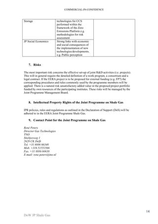 COMMERCIAL-IN-CONFIDENCE 
DoW JP Shale Gas 
14 
Storage technologies for CCS 
performed within the 
framework of the Zero 
Emissions Platform e.g. 
methodologies for risk 
assessment 
JP Social Economics Strong links with economic 
and social consequences of 
the implementation of new 
technologies/developments. 
e.g. Public perception 
7. Risks 
The most important risk concerns the effective set-up of joint R&D activities (i.e. projects). 
This will in general require the detailed definition of a work program, a consortium and a 
legal contract. If the EERA project is to be proposed for external funding (e.g. FP7) the 
corresponding procedures and rules commonly used by the programme members will be 
applied. There is a natural risk unsatisfactory added value in the proposed project portfolio 
funded by own resources of the participating institutes. These risks will be managed by the 
Joint Programme Management Board. 
8. Intellectual Property Rights of the Joint Programme on Shale Gas 
IPR policies, rules and regulations as outlined in the Declaration of Support (DoS) will be 
adhered to in the EERA Joint Programme Shale Gas. 
9. Contact Point for the Joint Programme on Shale Gas 
René Peters 
Director Gas Technologies 
TNO 
Stieltjesweg 1 
2628 CK Delft 
Tel. +31 8886 66340 
Mob. +316 51551566 
Fax. +31 8886 60630 
E-mail: rene.peters@tno.nl 
 