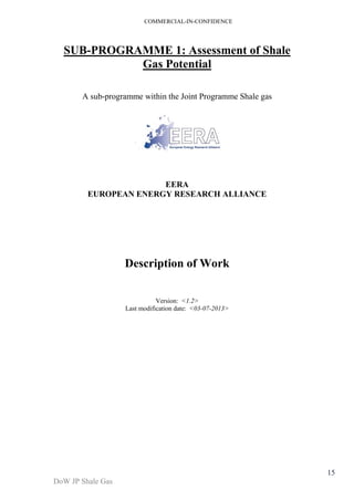 COMMERCIAL-IN-CONFIDENCE 
DoW JP Shale Gas 
15 
SUB-PROGRAMME 1: Assessment of Shale 
Gas Potential 
A sub-programme within the Joint Programme Shale gas 
EERA 
EUROPEAN ENERGY RESEARCH ALLIANCE 
Description of Work 
Version: <1.2> 
Last modification date: <03-07-2013> 
 