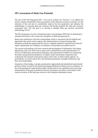 COMMERCIAL-IN-CONFIDENCE 
DoW JP Shale Gas 
16 
SP1 Assessment of Shale Gas Potential 
The aim of this Sub Programme SP1: “Assessment of Shale Gas Potential,” is to address the 
need to conduct scientifically robust assessments of the shale gas resources in Europe. It is the 
intention of this sub task to scientifically improve the key parameters and optimize the 
methodology in assessing shale gas resources and thereby quantify the shale gas resources 
assessment risks. The end goal is to develop a standard shale gas resource assessment 
methodology for EU. 
The SP1 programme of work is divided into three work packages (WP) that are delineated to 
stimulate innovation in the various key disciplines of shale gas geosciences. 
Basin scale architecture is the first work-package which is concerned with all methods and 
approaches that can be used to improve the characterisation of organic bearing shale 
formations at both the regional and the local (i.e. bedrock stratum or outcrop) levels and will 
impact significantly our confidence in estimates of technically recoverable reserves. 
The second work-package will focus research and development of sedimentary rock typing 
approaches at the very small scale in space and is untitled Micro-scale characterisation. It 
involves all laboratory measurement techniques and experimental workflows to characterise 
the nature and geochemical properties of organic matter and mineral composition and 
evaluate the fine structure of the porous space in the rocks, its fluid content capacity, its 
permeability, its texture and its flow and mechanical properties (strength, brittleness), and 
their inter-relationships. 
Integration of knowledge, concepts, good practice approached and standardised experimental 
protocol will be covered by the third work package Methods for Shale reserves estimation. In 
this work package the expected deliverables should result in new guidelines and convincing 
demonstration of the gain in prediction that new techniques can achieve with respect to the 
current inventory of the shale gas resource in the European sedimentary basins. 
 